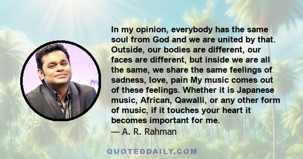 In my opinion, everybody has the same soul from God and we are united by that. Outside, our bodies are different, our faces are different, but inside we are all the same, we share the same feelings of sadness, love,