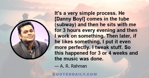 It's a very simple process. He [Danny Boyl] comes in the tube (subway) and then he sits with me for 3 hours every evening and then I work on something. Then later, if he likes something, I put it even more perfectly. I