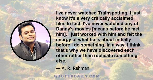 I've never watched Trainspotting. I just know it's a very critically acclaimed film. In fact, I've never watched any of Danny's movies [means before he met him]. I just worked with him and felt the energy of what he is