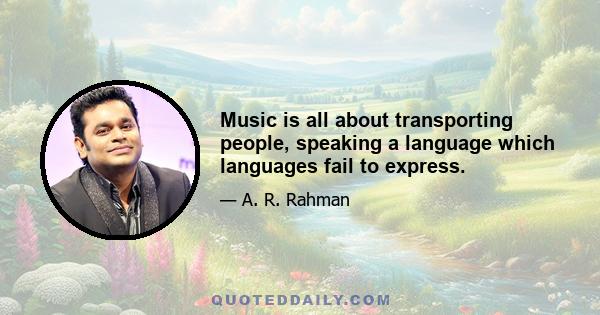 Music is all about transporting people, speaking a language which languages fail to express.