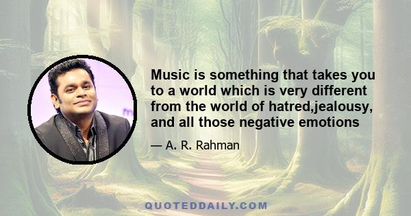 Music is something that takes you to a world which is very different from the world of hatred,jealousy, and all those negative emotions