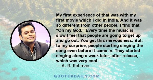 My first experience of that was with my first movie which I did in India. And it was so different from other people. I find that Oh my God. Every time the music is slow I feel that people are going to get up and go out. 