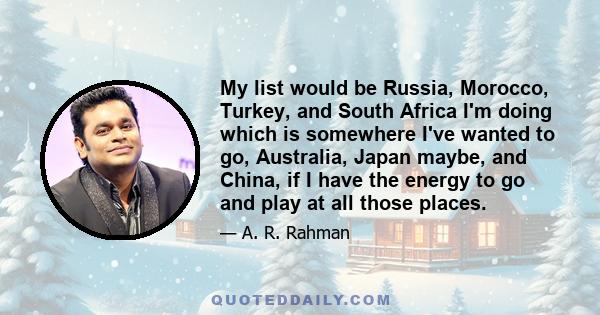 My list would be Russia, Morocco, Turkey, and South Africa I'm doing which is somewhere I've wanted to go, Australia, Japan maybe, and China, if I have the energy to go and play at all those places.