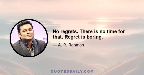 No regrets. There is no time for that. Regret is boring.