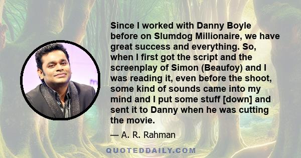 Since I worked with Danny Boyle before on Slumdog Millionaire, we have great success and everything. So, when I first got the script and the screenplay of Simon (Beaufoy) and I was reading it, even before the shoot,