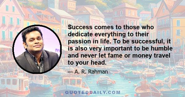 Success comes to those who dedicate everything to their passion in life. To be successful, it is also very important to be humble and never let fame or money travel to your head.