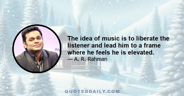 The idea of music is to liberate the listener and lead him to a frame where he feels he is elevated.