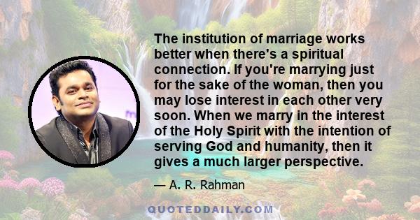 The institution of marriage works better when there's a spiritual connection. If you're marrying just for the sake of the woman, then you may lose interest in each other very soon. When we marry in the interest of the