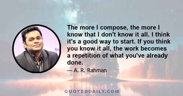 The more I compose, the more I know that I don't know it all. I think it's a good way to start. If you think you know it all, the work becomes a repetition of what you've already done.