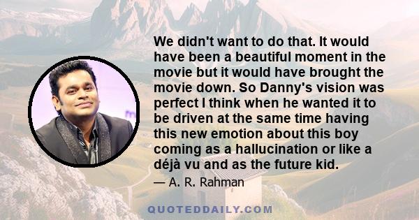 We didn't want to do that. It would have been a beautiful moment in the movie but it would have brought the movie down. So Danny's vision was perfect I think when he wanted it to be driven at the same time having this