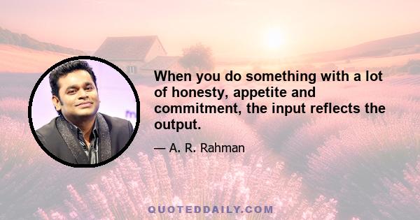 When you do something with a lot of honesty, appetite and commitment, the input reflects the output.