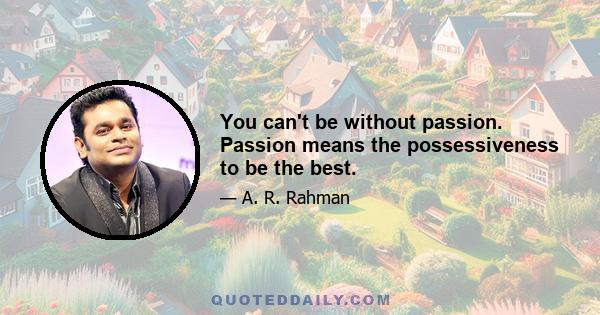 You can't be without passion. Passion means the possessiveness to be the best.