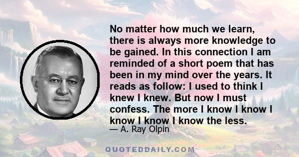 No matter how much we learn, there is always more knowledge to be gained. In this connection I am reminded of a short poem that has been in my mind over the years. It reads as follow: I used to think I knew I knew. But