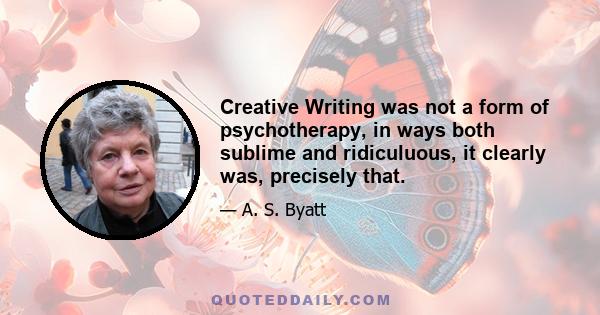 Creative Writing was not a form of psychotherapy, in ways both sublime and ridiculuous, it clearly was, precisely that.