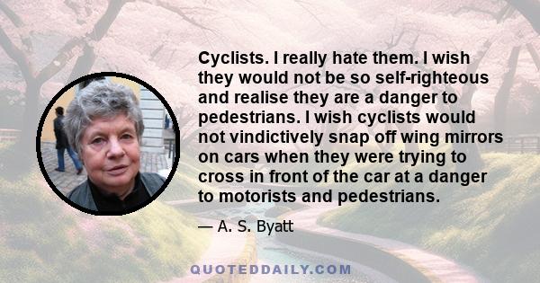 Cyclists. I really hate them. I wish they would not be so self-righteous and realise they are a danger to pedestrians. I wish cyclists would not vindictively snap off wing mirrors on cars when they were trying to cross