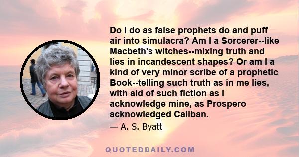 Do I do as false prophets do and puff air into simulacra? Am I a Sorcerer--like Macbeth's witches--mixing truth and lies in incandescent shapes? Or am I a kind of very minor scribe of a prophetic Book--telling such