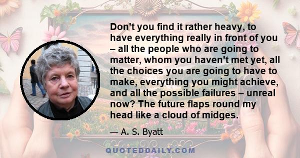 Don't you find it rather heavy, to have everything really in front of you – all the people who are going to matter, whom you haven't met yet, all the choices you are going to have to make, everything you might achieve,