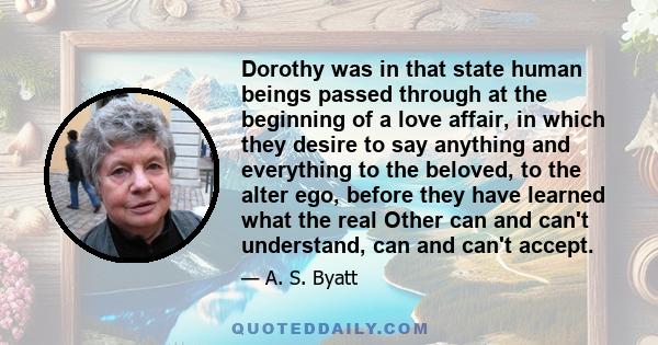 Dorothy was in that state human beings passed through at the beginning of a love affair, in which they desire to say anything and everything to the beloved, to the alter ego, before they have learned what the real Other 