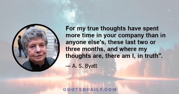 For my true thoughts have spent more time in your company than in anyone else's, these last two or three months, and where my thoughts are, there am I, in truth.