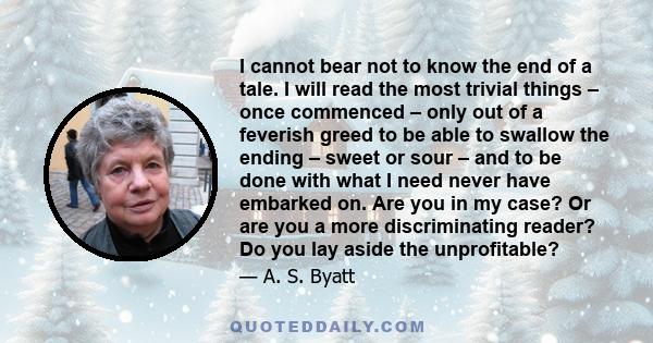 I cannot bear not to know the end of a tale. I will read the most trivial things – once commenced – only out of a feverish greed to be able to swallow the ending – sweet or sour – and to be done with what I need never