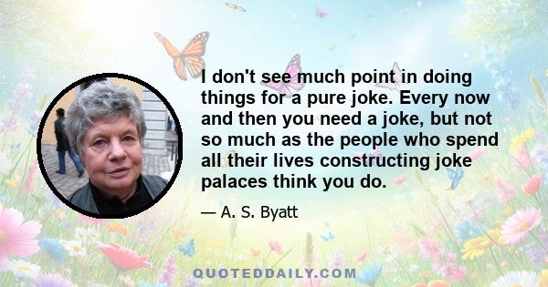 I don't see much point in doing things for a pure joke. Every now and then you need a joke, but not so much as the people who spend all their lives constructing joke palaces think you do.