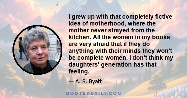 I grew up with that completely fictive idea of motherhood, where the mother never strayed from the kitchen. All the women in my books are very afraid that if they do anything with their minds they won't be complete