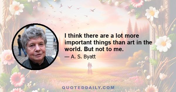 I think there are a lot more important things than art in the world. But not to me.