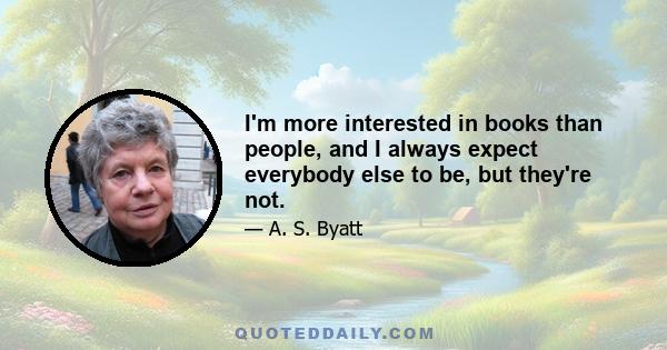 I'm more interested in books than people, and I always expect everybody else to be, but they're not.