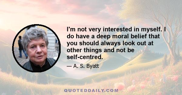 I'm not very interested in myself. I do have a deep moral belief that you should always look out at other things and not be self-centred.