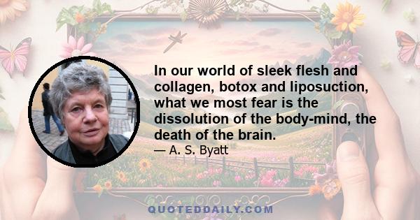 In our world of sleek flesh and collagen, botox and liposuction, what we most fear is the dissolution of the body-mind, the death of the brain.