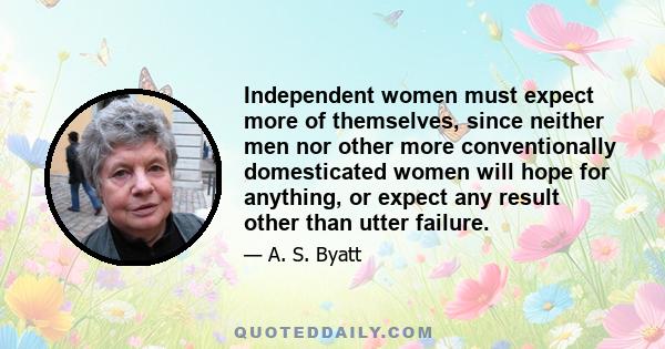 Independent women must expect more of themselves, since neither men nor other more conventionally domesticated women will hope for anything, or expect any result other than utter failure.