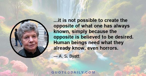 ...it is not possible to create the opposite of what one has always known, simply because the opposite is believed to be desired. Human beings need what they already know, even horrors.