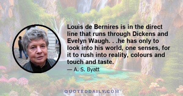 Louis de Bernires is in the direct line that runs through Dickens and Evelyn Waugh. . .he has only to look into his world, one senses, for it to rush into reality, colours and touch and taste.