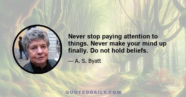 Never stop paying attention to things. Never make your mind up finally. Do not hold beliefs.