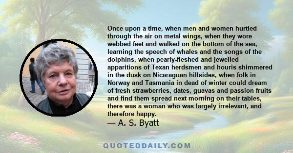 Once upon a time, when men and women hurtled through the air on metal wings, when they wore webbed feet and walked on the bottom of the sea, learning the speech of whales and the songs of the dolphins, when