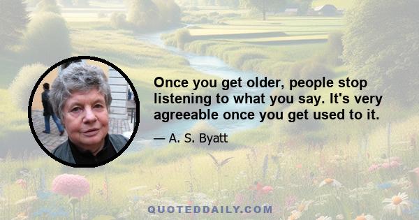 Once you get older, people stop listening to what you say. It's very agreeable once you get used to it.