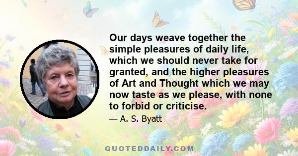 Our days weave together the simple pleasures of daily life, which we should never take for granted, and the higher pleasures of Art and Thought which we may now taste as we please, with none to forbid or criticise.