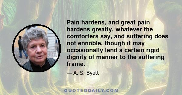 Pain hardens, and great pain hardens greatly, whatever the comforters say, and suffering does not ennoble, though it may occasionally lend a certain rigid dignity of manner to the suffering frame.