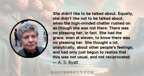 She didn't like to be talked about. Equally, she didn't like not to be talked about, when the high-minded chatter rushed on as though she was not there. There was no pleasing her, in fact. She had the grace, even at