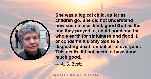 She was a logical child, as far as children go. She did not understand how such a nice, kind, good God as the one they preyed to, could condemn the whole earth for sinfulness and flood it, or condemn his only Son to a