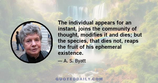 The individual appears for an instant, joins the community of thought, modifies it and dies; but the species, that dies not, reaps the fruit of his ephemeral existence.