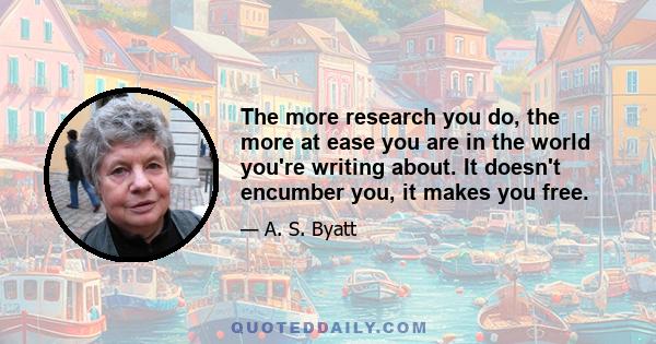 The more research you do, the more at ease you are in the world you're writing about. It doesn't encumber you, it makes you free.