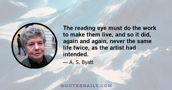 The reading eye must do the work to make them live, and so it did, again and again, never the same life twice, as the artist had intended.