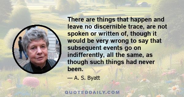 There are things that happen and leave no discernible trace, are not spoken or written of, though it would be very wrong to say that subsequent events go on indifferently, all the same, as though such things had never