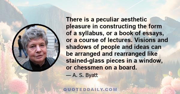 There is a peculiar aesthetic pleasure in constructing the form of a syllabus, or a book of essays, or a course of lectures. Visions and shadows of people and ideas can be arranged and rearranged like stained-glass