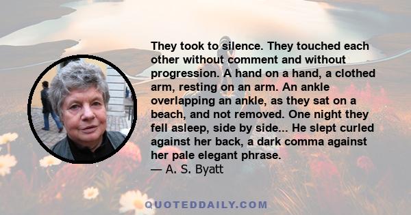 They took to silence. They touched each other without comment and without progression. A hand on a hand, a clothed arm, resting on an arm. An ankle overlapping an ankle, as they sat on a beach, and not removed. One