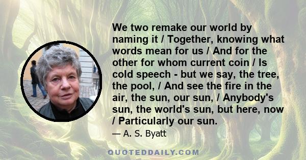 We two remake our world by naming it / Together, knowing what words mean for us / And for the other for whom current coin / Is cold speech - but we say, the tree, the pool, / And see the fire in the air, the sun, our