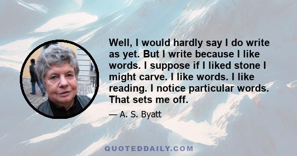 Well, I would hardly say I do write as yet. But I write because I like words. I suppose if I liked stone I might carve. I like words. I like reading. I notice particular words. That sets me off.