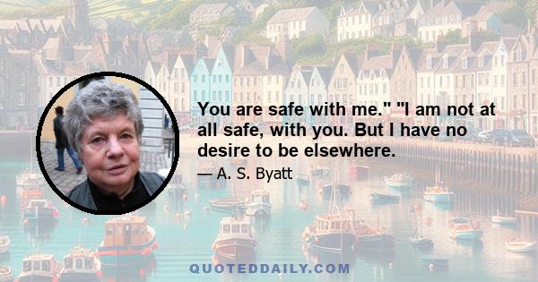 You are safe with me. I am not at all safe, with you. But I have no desire to be elsewhere.