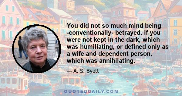 You did not so much mind being -conventionally- betrayed, if you were not kept in the dark, which was humiliating, or defined only as a wife and dependent person, which was annihilating.